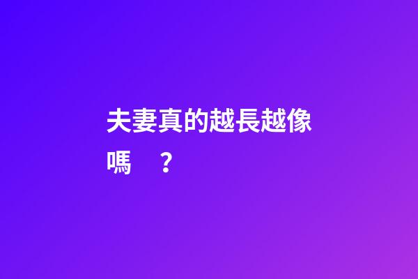 夫妻真的越長越像嗎？